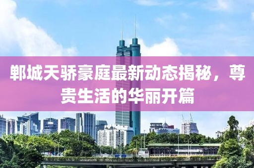 鄲城天驕豪庭最新動(dòng)態(tài)揭秘，尊貴生活的華麗開篇