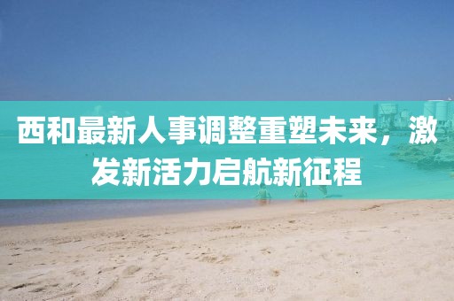 西和最新人事調整重塑未來，激發(fā)新活力啟航新征程