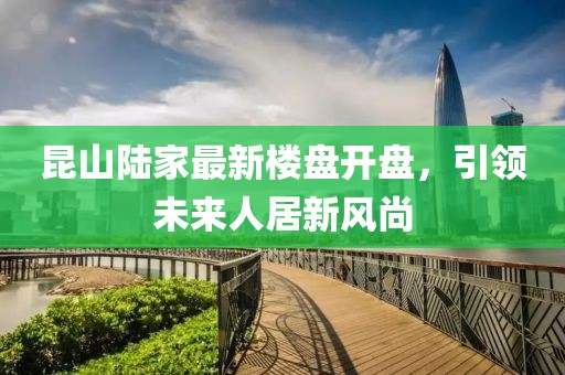 昆山陸家最新樓盤(pán)開(kāi)盤(pán)，引領(lǐng)未來(lái)人居新風(fēng)尚