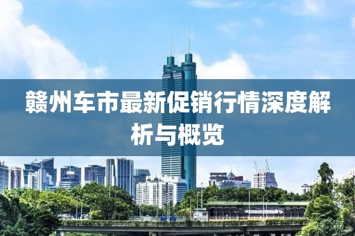 贛州車市最新促銷行情深度解析與概覽