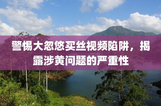 警惕大忽悠買絲視頻陷阱，揭露涉黃問題的嚴(yán)重性
