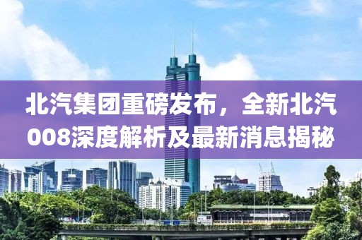 北汽集團(tuán)重磅發(fā)布，全新北汽008深度解析及最新消息揭秘