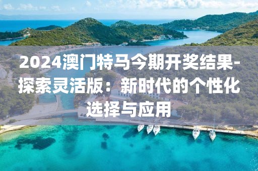 2024澳門特馬今期開獎結(jié)果-探索靈活版：新時代的個性化選擇與應(yīng)用