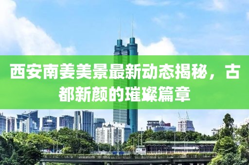 西安南姜美景最新動(dòng)態(tài)揭秘，古都新顏的璀璨篇章