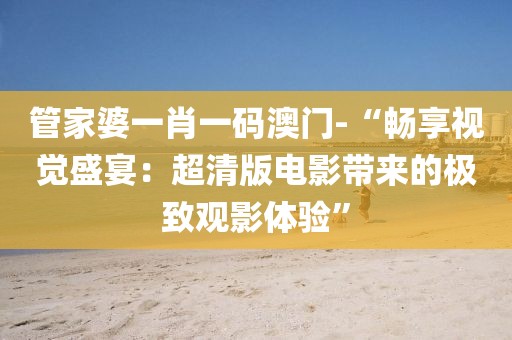 管家婆一肖一碼澳門-“暢享視覺盛宴：超清版電影帶來的極致觀影體驗”