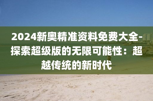2024新奧精準資料免費大全-探索超級版的無限可能性：超越傳統(tǒng)的新時代