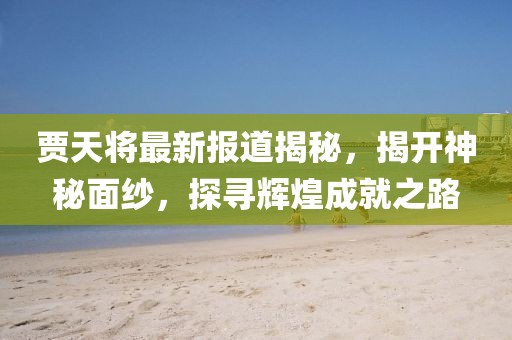 賈天將最新報(bào)道揭秘，揭開神秘面紗，探尋輝煌成就之路