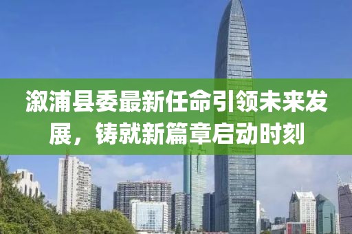 溆浦縣委最新任命引領(lǐng)未來發(fā)展，鑄就新篇章啟動時刻