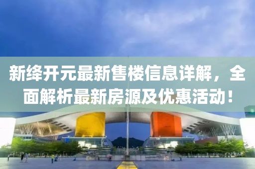 新絳開元最新售樓信息詳解，全面解析最新房源及優(yōu)惠活動！