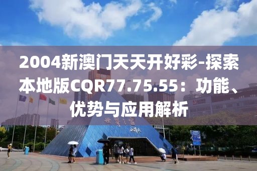 2004新澳門天天開好彩-探索本地版CQR77.75.55：功能、優(yōu)勢與應用解析