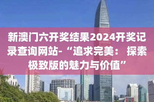 新澳門(mén)六開(kāi)獎(jiǎng)結(jié)果2024開(kāi)獎(jiǎng)記錄查詢(xún)網(wǎng)站-“追求完美： 探索極致版的魅力與價(jià)值”
