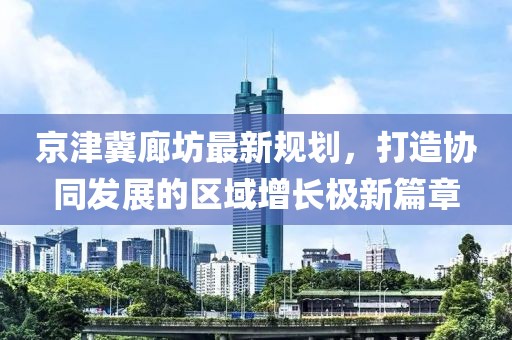 京津冀廊坊最新規(guī)劃，打造協(xié)同發(fā)展的區(qū)域增長極新篇章