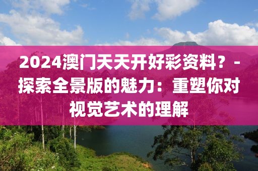 2024澳門天天開好彩資料？-探索全景版的魅力：重塑你對視覺藝術的理解