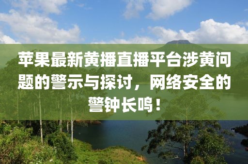 蘋果最新黃播直播平臺涉黃問題的警示與探討，網(wǎng)絡(luò)安全的警鐘長鳴！