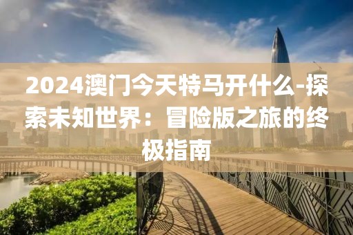 2024澳門今天特馬開什么-探索未知世界：冒險版之旅的終極指南