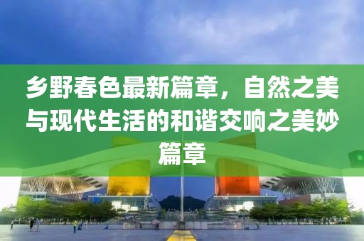 鄉(xiāng)野春色最新篇章，自然之美與現(xiàn)代生活的和諧交響之美妙篇章