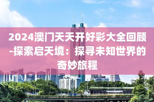 2024澳門天天開好彩大全回顧-探索啟天境：探尋未知世界的奇妙旅程