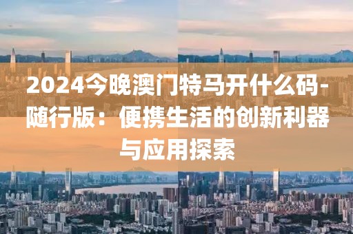 2024今晚澳門特馬開什么碼-隨行版：便攜生活的創(chuàng)新利器與應(yīng)用探索