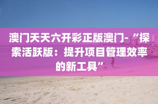 澳門天天六開彩正版澳門-“探索活躍版：提升項目管理效率的新工具”