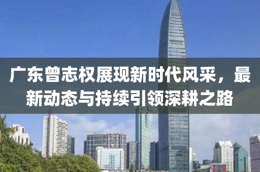 廣東曾志權(quán)展現(xiàn)新時(shí)代風(fēng)采，最新動(dòng)態(tài)與持續(xù)引領(lǐng)深耕之路