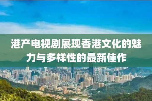 港產(chǎn)電視劇展現(xiàn)香港文化的魅力與多樣性的最新佳作