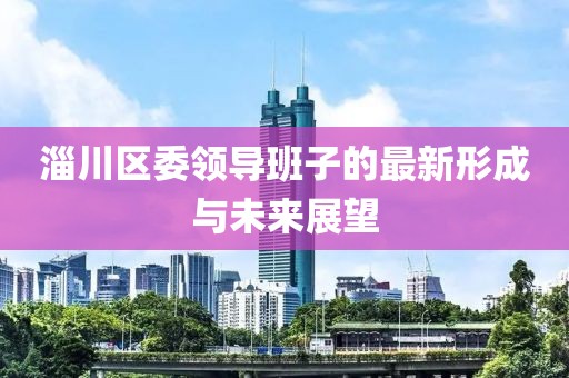 淄川區(qū)委領(lǐng)導(dǎo)班子的最新形成與未來(lái)展望