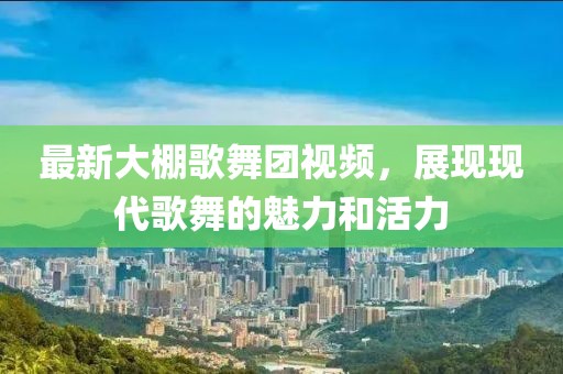 最新大棚歌舞團視頻，展現(xiàn)現(xiàn)代歌舞的魅力和活力