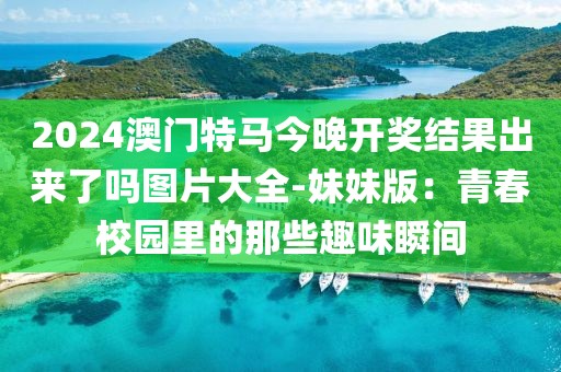 2024澳門特馬今晚開獎結(jié)果出來了嗎圖片大全-妹妹版：青春校園里的那些趣味瞬間