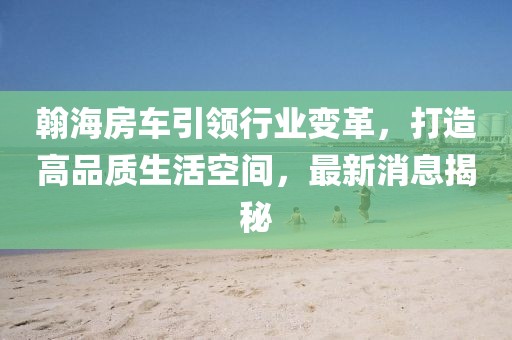 翰海房車引領(lǐng)行業(yè)變革，打造高品質(zhì)生活空間，最新消息揭秘
