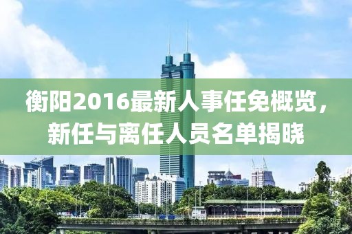 衡陽2016最新人事任免概覽，新任與離任人員名單揭曉