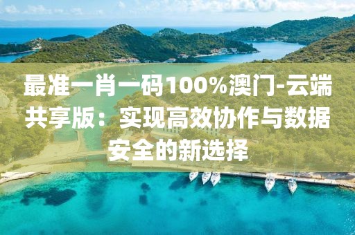 最準(zhǔn)一肖一碼100%澳門-云端共享版：實(shí)現(xiàn)高效協(xié)作與數(shù)據(jù)安全的新選擇