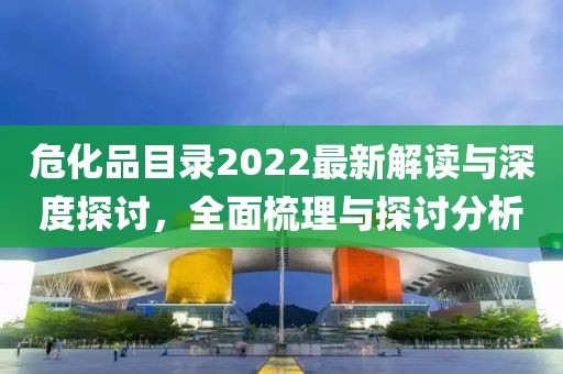 危化品目錄2022最新解讀與深度探討，全面梳理與探討分析