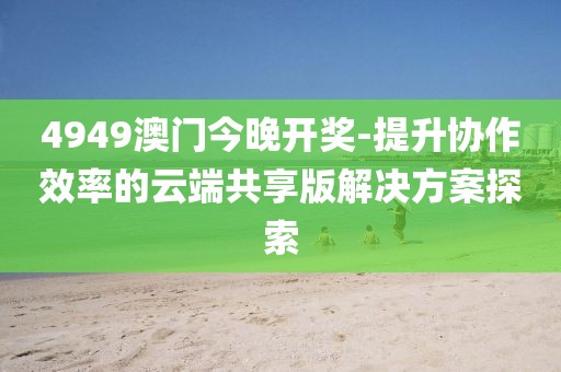 4949澳門今晚開獎-提升協(xié)作效率的云端共享版解決方案探索