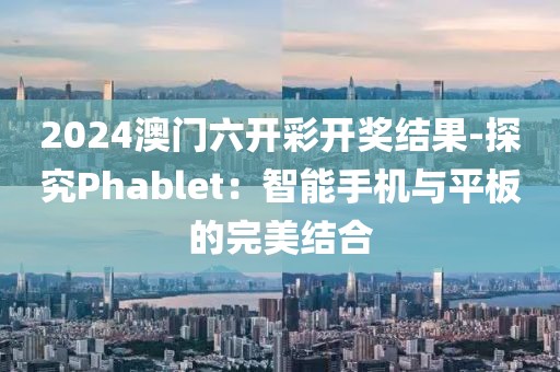 2024澳門六開彩開獎結果-探究Phablet：智能手機與平板的完美結合