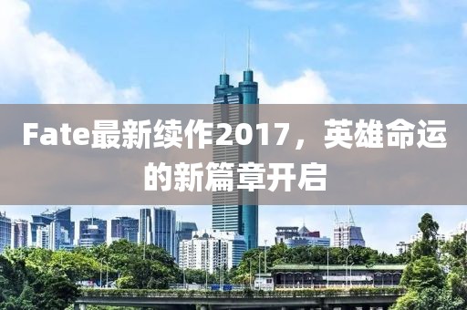 Fate最新續(xù)作2017，英雄命運(yùn)的新篇章開(kāi)啟