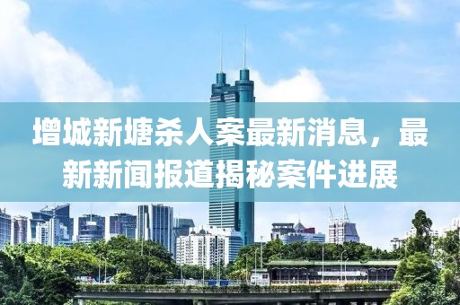 增城新塘殺人案最新消息，最新新聞報(bào)道揭秘案件進(jìn)展