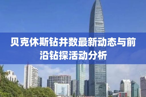 貝克休斯鉆井?dāng)?shù)最新動(dòng)態(tài)與前沿鉆探活動(dòng)分析