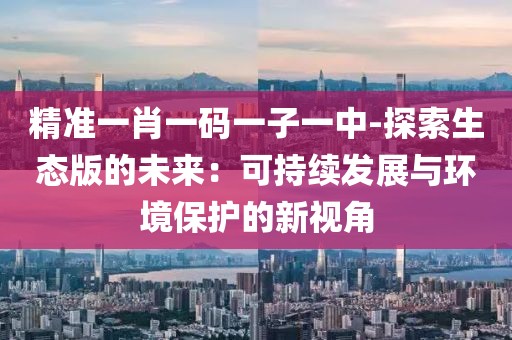精準(zhǔn)一肖一碼一子一中-探索生態(tài)版的未來：可持續(xù)發(fā)展與環(huán)境保護的新視角