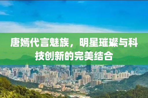 唐嫣代言魅族，明星璀璨與科技創(chuàng)新的完美結(jié)合