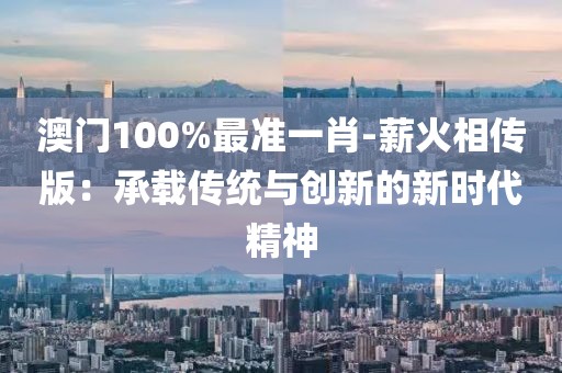 澳門100%最準一肖-薪火相傳版：承載傳統(tǒng)與創(chuàng)新的新時代精神