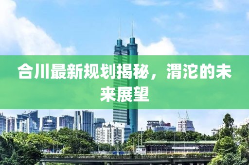 合川最新規(guī)劃揭秘，渭沱的未來展望