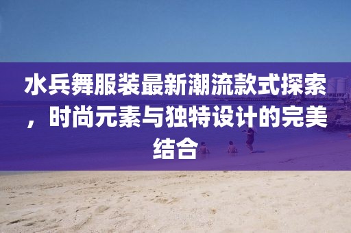 水兵舞服裝最新潮流款式探索，時尚元素與獨特設(shè)計的完美結(jié)合