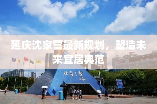 延慶沈家營最新規(guī)劃，塑造未來宜居典范