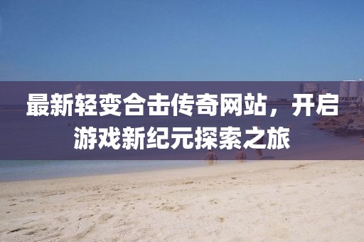 最新輕變合擊傳奇網(wǎng)站，開啟游戲新紀(jì)元探索之旅