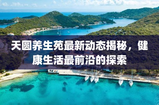天圓養(yǎng)生苑最新動(dòng)態(tài)揭秘，健康生活最前沿的探索