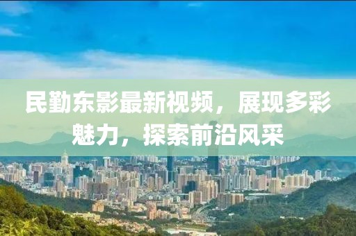 民勤東影最新視頻，展現多彩魅力，探索前沿風采