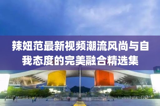 辣妞范最新視頻潮流風(fēng)尚與自我態(tài)度的完美融合精選集