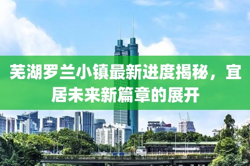 蕪湖羅蘭小鎮(zhèn)最新進(jìn)度揭秘，宜居未來(lái)新篇章的展開