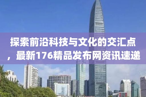 探索前沿科技與文化的交匯點(diǎn)，最新176精品發(fā)布網(wǎng)資訊速遞