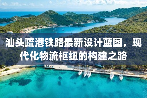 汕頭疏港鐵路最新設(shè)計(jì)藍(lán)圖，現(xiàn)代化物流樞紐的構(gòu)建之路